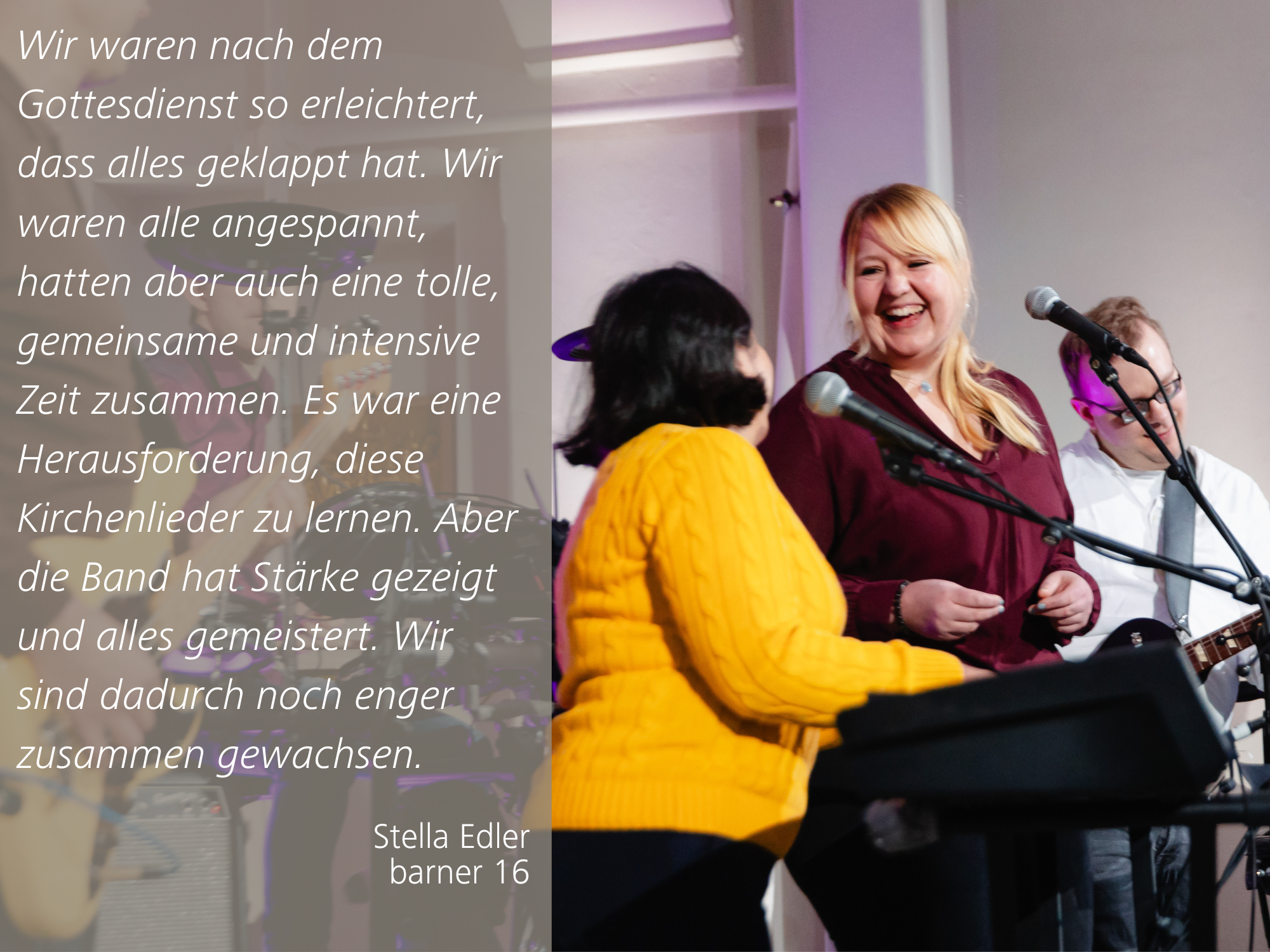 Stella Edler, Betriebsstätten-Leitung barner 16 mit folgendem Zitat: Wir waren nach dem Gottesdienst so erleichtert, dass alles geklappt hat. Wir waren alle angespannt, hatten aber auch eine tolle, gemeinsame und intensive Zeit zusammen. Es war eine Herausforderung, diese Kirchenlieder zu lernen. Aber die Band hat Stärke gezeigt und alles gemeistert. Wir sind dadurch noch enger zusammen gewachsen.