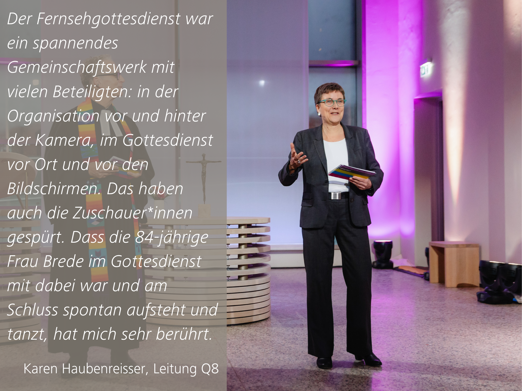 Das Bild zeigt Karen Haubenreisser, Bereichsleitung Q8, mit folgendem Zitat: Der Fernsehgottesdienst war ein spannendes Gemeinschaftswerk mit vielen Beteiligten: in der Organisation vor und hinter der Kamera, im Gottesdienst vor Ort und vor den Bildschirmen. Das haben auch die Zuschauer*innen gespürt. Dass die 84-jährige Frau Brede im Gottesdienst mit dabei war und am Schluss spontan aufsteht und tanzt, hat mich sehr berührt.